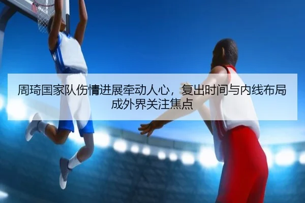 周琦国家队伤情进展牵动人心，复出时间与内线布局成外界关注焦点